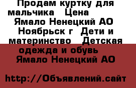 Продам куртку для мальчика › Цена ­ 1 000 - Ямало-Ненецкий АО, Ноябрьск г. Дети и материнство » Детская одежда и обувь   . Ямало-Ненецкий АО